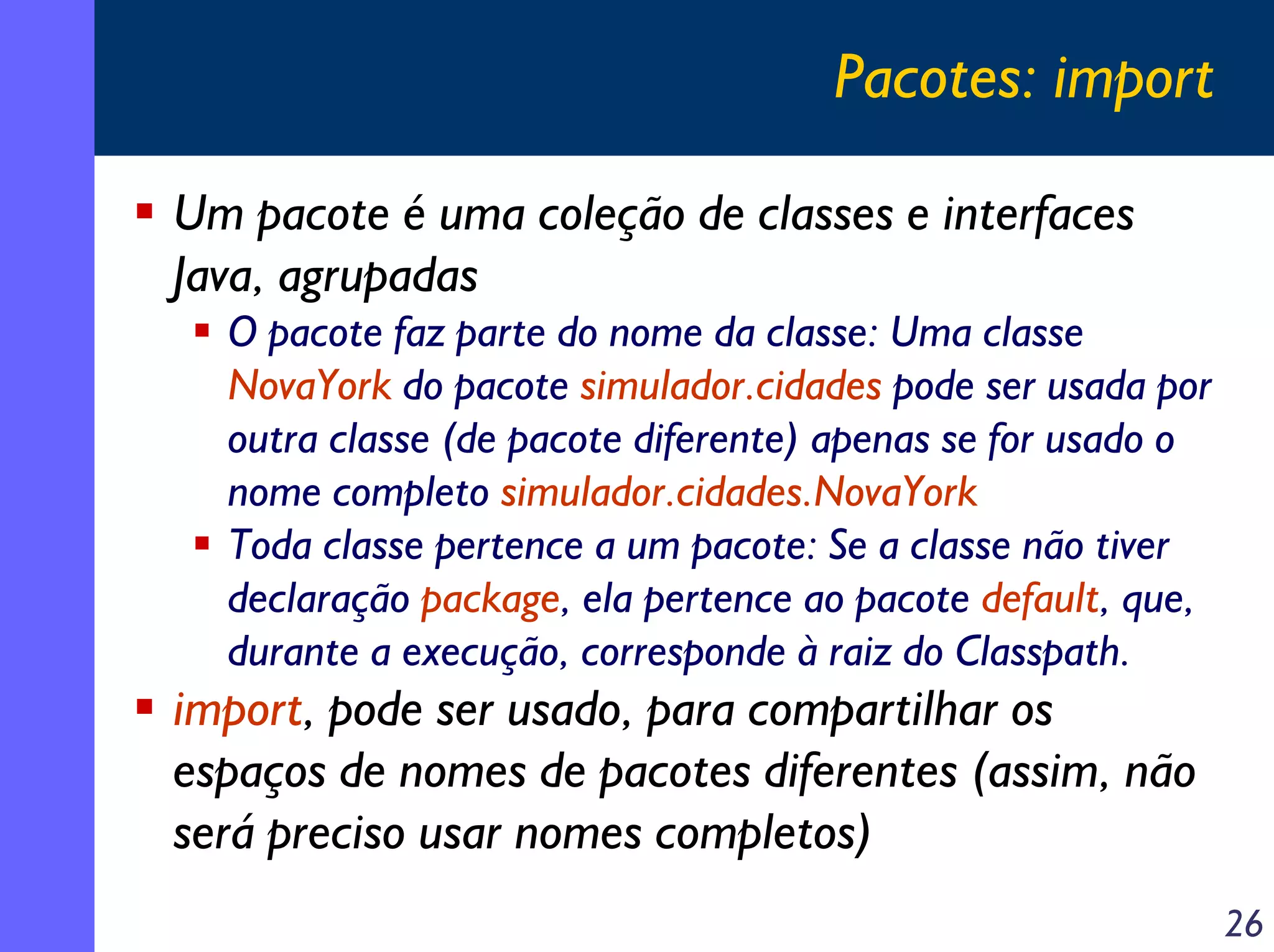 Pacotes: import
Um pacote é uma coleção de classes e interfaces
Java, agrupadas
O pacote faz parte do nome da classe: Uma classe
NovaYork do pacote simulador.cidades pode ser usada por
outra classe (de pacote diferente) apenas se for usado o
nome completo simulador.cidades.NovaYork
Toda classe pertence a um pacote: Se a classe não tiver
declaração package, ela pertence ao pacote default, que,
durante a execução, corresponde à raiz do Classpath.

import, pode ser usado, para compartilhar os
espaços de nomes de pacotes diferentes (assim, não
será preciso usar nomes completos)
26

 