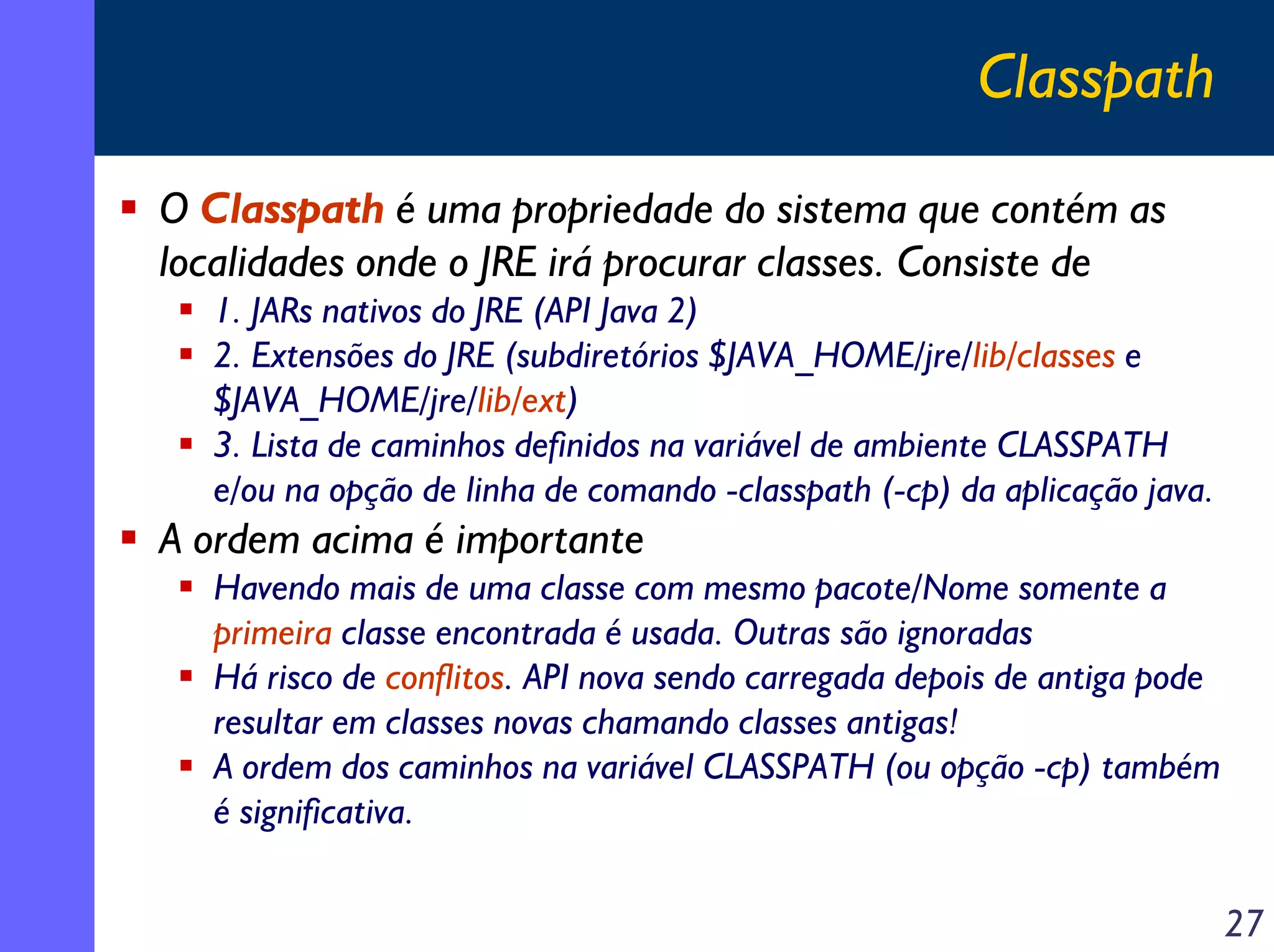 Classpath
O Classpath é uma propriedade do sistema que contém as
localidades onde o JRE irá procurar classes. Consiste de
1. JARs nativos do JRE (API Java 2)
2. Extensões do JRE (subdiretórios $JAVA_HOME/jre/lib/classes e
$JAVA_HOME/jre/lib/ext)
3. Lista de caminhos definidos na variável de ambiente CLASSPATH
e/ou na opção de linha de comando -classpath (-cp) da aplicação java.

A ordem acima é importante
Havendo mais de uma classe com mesmo pacote/Nome somente a
primeira classe encontrada é usada. Outras são ignoradas
Há risco de conflitos. API nova sendo carregada depois de antiga pode
resultar em classes novas chamando classes antigas!
A ordem dos caminhos na variável CLASSPATH (ou opção -cp) também
é significativa.

27

 