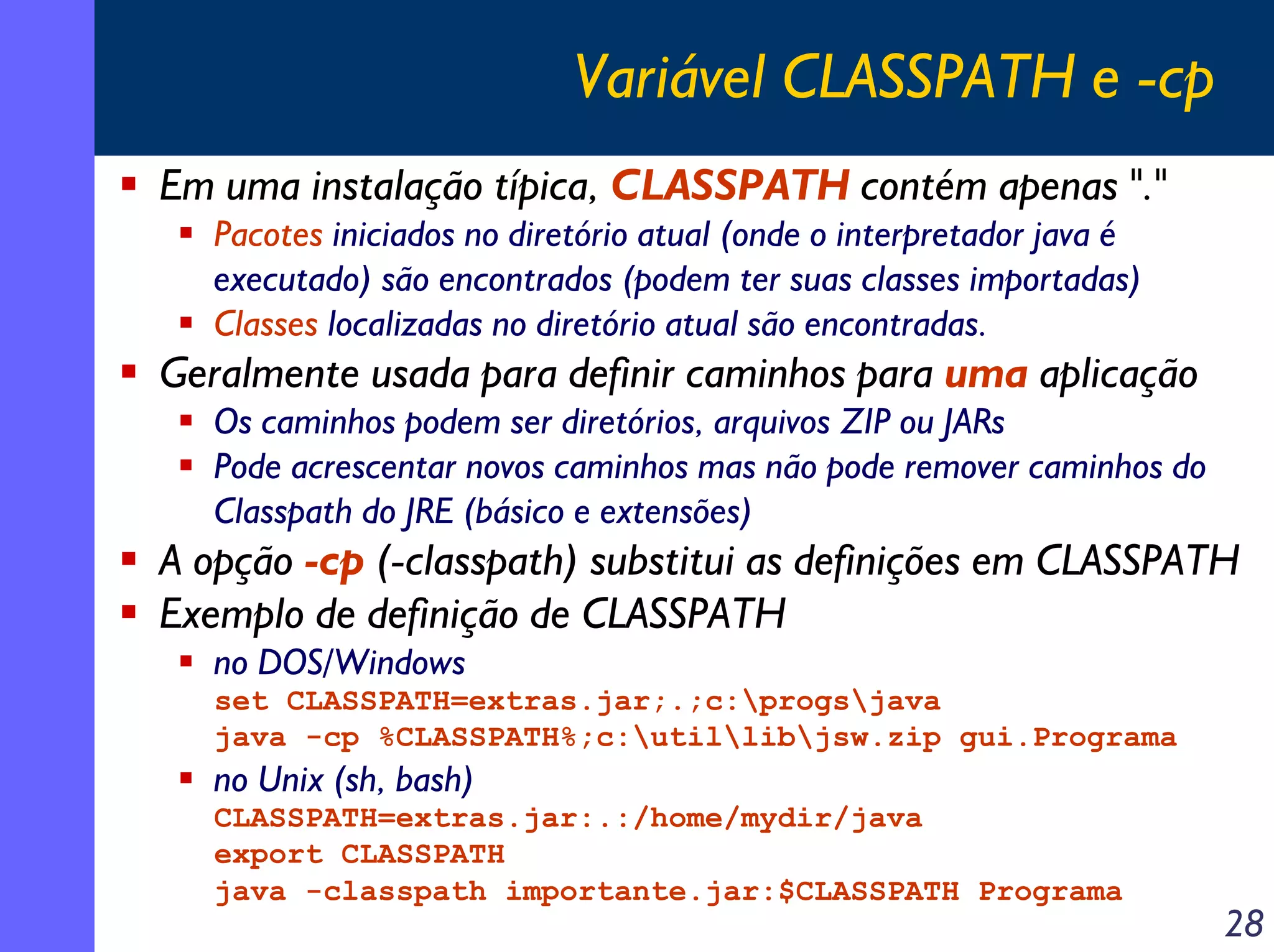 Variável CLASSPATH e -cp
Em uma instalação típica, CLASSPATH contém apenas "."
Pacotes iniciados no diretório atual (onde o interpretador java é
executado) são encontrados (podem ter suas classes importadas)
Classes localizadas no diretório atual são encontradas.

Geralmente usada para definir caminhos para uma aplicação
Os caminhos podem ser diretórios, arquivos ZIP ou JARs
Pode acrescentar novos caminhos mas não pode remover caminhos do
Classpath do JRE (básico e extensões)

A opção -cp (-classpath) substitui as definições em CLASSPATH
Exemplo de definição de CLASSPATH
no DOS/Windows
set CLASSPATH=extras.jar;.;c:progsjava
java -cp %CLASSPATH%;c:utillibjsw.zip gui.Programa

no Unix (sh, bash)
CLASSPATH=extras.jar:.:/home/mydir/java
export CLASSPATH
java -classpath importante.jar:$CLASSPATH Programa

28

 