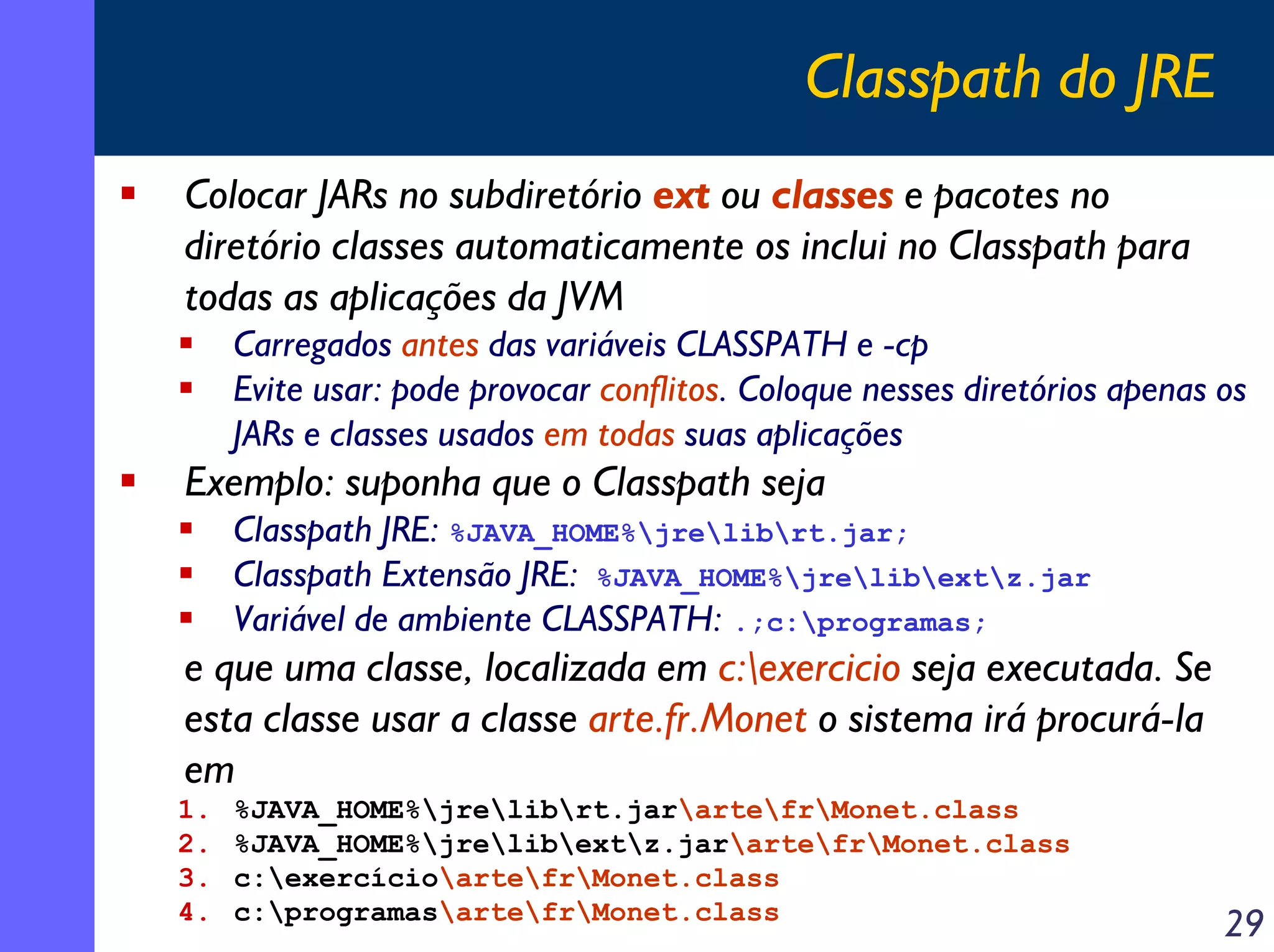 Classpath do JRE
Colocar JARs no subdiretório ext ou classes e pacotes no
diretório classes automaticamente os inclui no Classpath para
todas as aplicações da JVM
Carregados antes das variáveis CLASSPATH e -cp
Evite usar: pode provocar conflitos. Coloque nesses diretórios apenas os
JARs e classes usados em todas suas aplicações

Exemplo: suponha que o Classpath seja
Classpath JRE: %JAVA_HOME%jrelibrt.jar;
Classpath Extensão JRE: %JAVA_HOME%jrelibextz.jar
Variável de ambiente CLASSPATH: .;c:programas;

e que uma classe, localizada em c:exercicio seja executada. Se
esta classe usar a classe arte.fr.Monet o sistema irá procurá-la
em
1.
2.
3.
4.

%JAVA_HOME%jrelibrt.jarartefrMonet.class
%JAVA_HOME%jrelibextz.jarartefrMonet.class
c:exercícioartefrMonet.class
c:programasartefrMonet.class

29

 