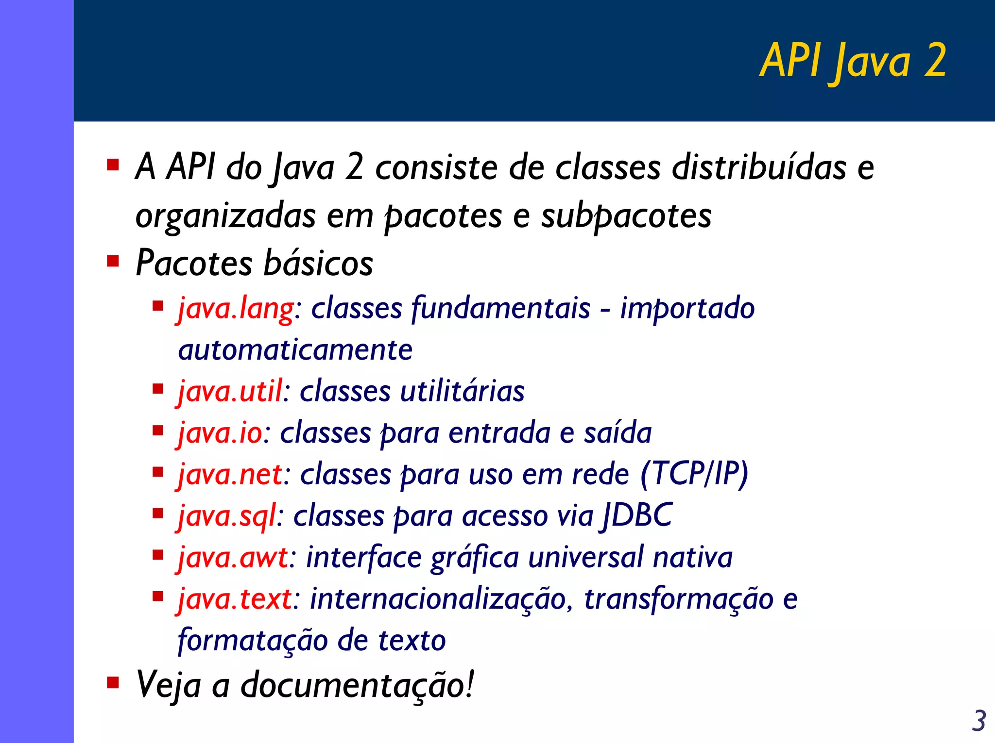 API Java 2
A API do Java 2 consiste de classes distribuídas e
organizadas em pacotes e subpacotes
Pacotes básicos
java.lang: classes fundamentais - importado
automaticamente
java.util: classes utilitárias
java.io: classes para entrada e saída
java.net: classes para uso em rede (TCP/IP)
java.sql: classes para acesso via JDBC
java.awt: interface gráfica universal nativa
java.text: internacionalização, transformação e
formatação de texto

Veja a documentação!

3

 
