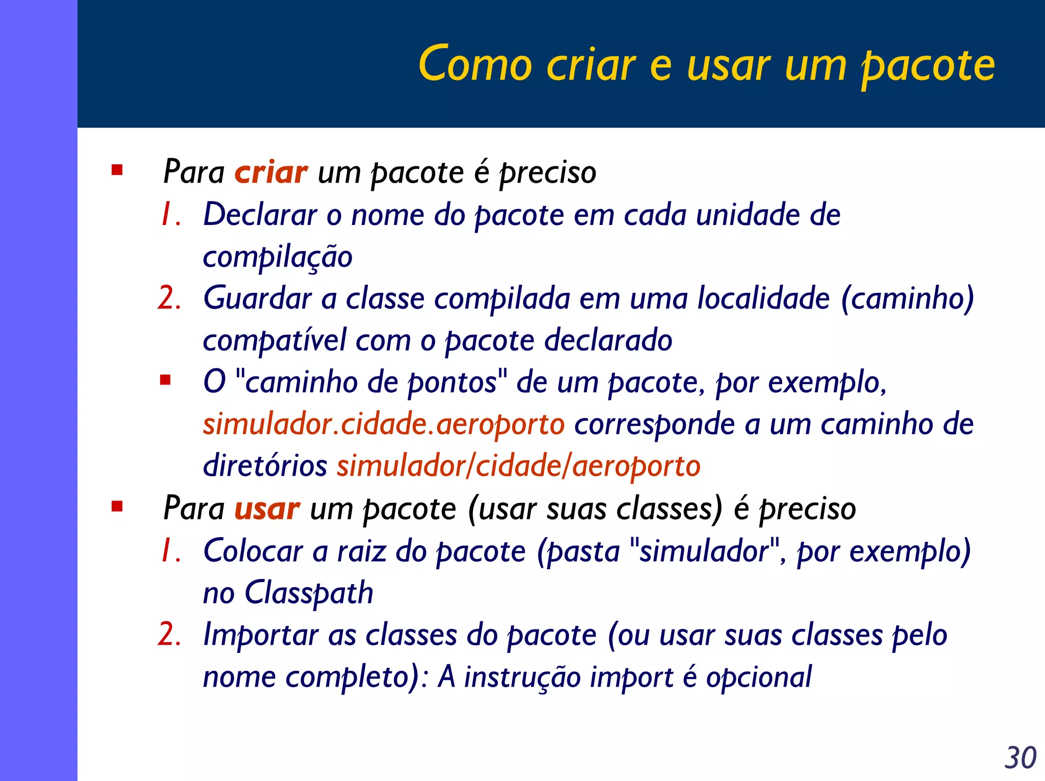 Como criar e usar um pacote
Para criar um pacote é preciso
1. Declarar o nome do pacote em cada unidade de
compilação
2. Guardar a classe compilada em uma localidade (caminho)
compatível com o pacote declarado
O "caminho de pontos" de um pacote, por exemplo,
simulador.cidade.aeroporto corresponde a um caminho de
diretórios simulador/cidade/aeroporto
Para usar um pacote (usar suas classes) é preciso
1. Colocar a raiz do pacote (pasta "simulador", por exemplo)
no Classpath
2. Importar as classes do pacote (ou usar suas classes pelo
nome completo): A instrução import é opcional
30

 