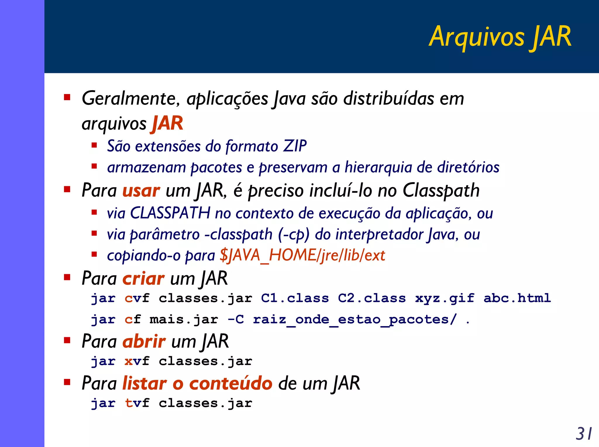 Arquivos JAR
Geralmente, aplicações Java são distribuídas em
arquivos JAR
São extensões do formato ZIP
armazenam pacotes e preservam a hierarquia de diretórios

Para usar um JAR, é preciso incluí-lo no Classpath
via CLASSPATH no contexto de execução da aplicação, ou
via parâmetro -classpath (-cp) do interpretador Java, ou
copiando-o para $JAVA_HOME/jre/lib/ext

Para criar um JAR
jar cvf classes.jar C1.class C2.class xyz.gif abc.html
jar cf mais.jar -C raiz_onde_estao_pacotes/

.

Para abrir um JAR
jar xvf classes.jar

Para listar o conteúdo de um JAR
jar tvf classes.jar

31

 