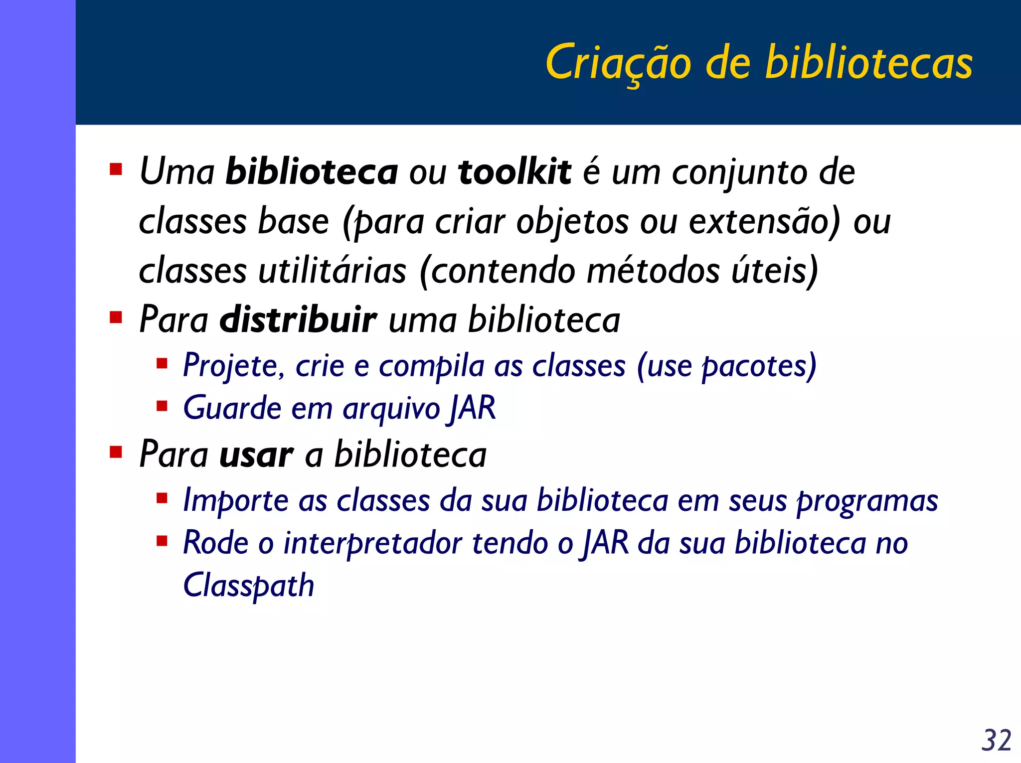 Criação de bibliotecas
Uma biblioteca ou toolkit é um conjunto de
classes base (para criar objetos ou extensão) ou
classes utilitárias (contendo métodos úteis)
Para distribuir uma biblioteca
Projete, crie e compila as classes (use pacotes)
Guarde em arquivo JAR

Para usar a biblioteca
Importe as classes da sua biblioteca em seus programas
Rode o interpretador tendo o JAR da sua biblioteca no
Classpath

32

 