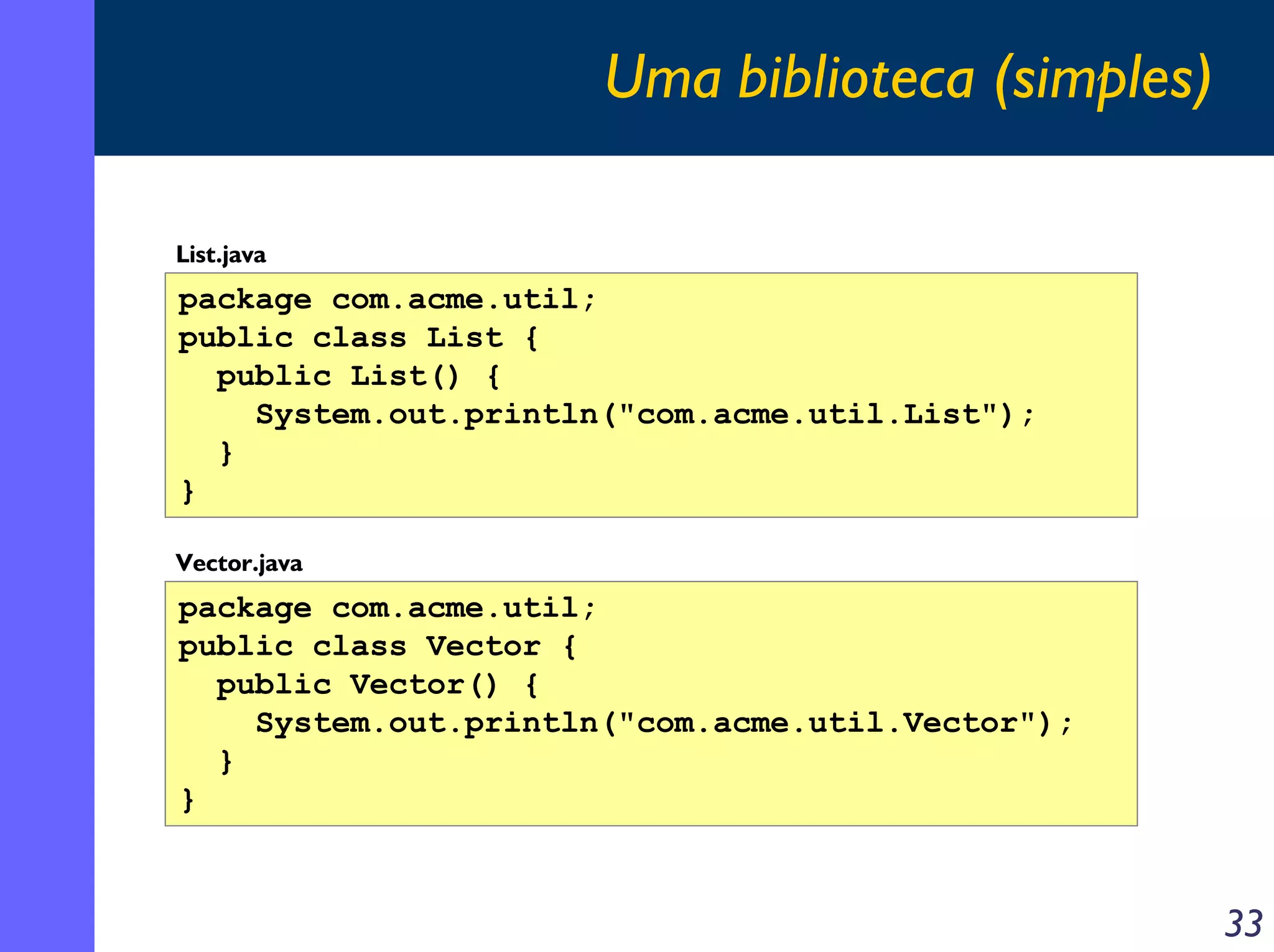 Uma biblioteca (simples)
List.java

package com.acme.util;
public class List {
public List() {
System.out.println("com.acme.util.List");
}
}
Vector.java

package com.acme.util;
public class Vector {
public Vector() {
System.out.println("com.acme.util.Vector");
}
}

33

 