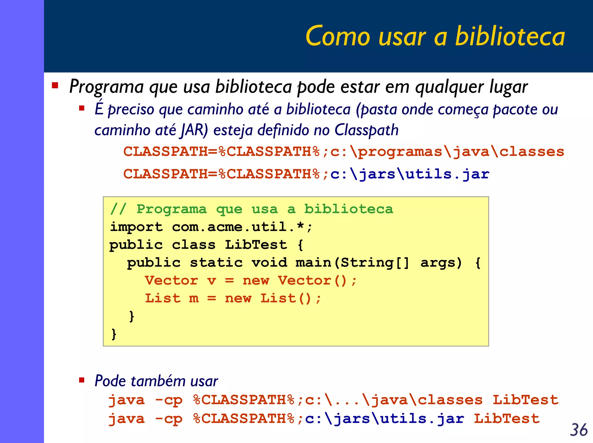 Como usar a biblioteca
Programa que usa biblioteca pode estar em qualquer lugar
É preciso que caminho até a biblioteca (pasta onde começa pacote ou
caminho até JAR) esteja definido no Classpath
CLASSPATH=%CLASSPATH%;c:programasjavaclasses
CLASSPATH=%CLASSPATH%;c:jarsutils.jar
// Programa que usa a biblioteca
import com.acme.util.*;
public class LibTest {
public static void main(String[] args) {
Vector v = new Vector();
List m = new List();
}
}

Pode também usar
java -cp %CLASSPATH%;c:...javaclasses LibTest
java -cp %CLASSPATH%;c:jarsutils.jar LibTest

36

 