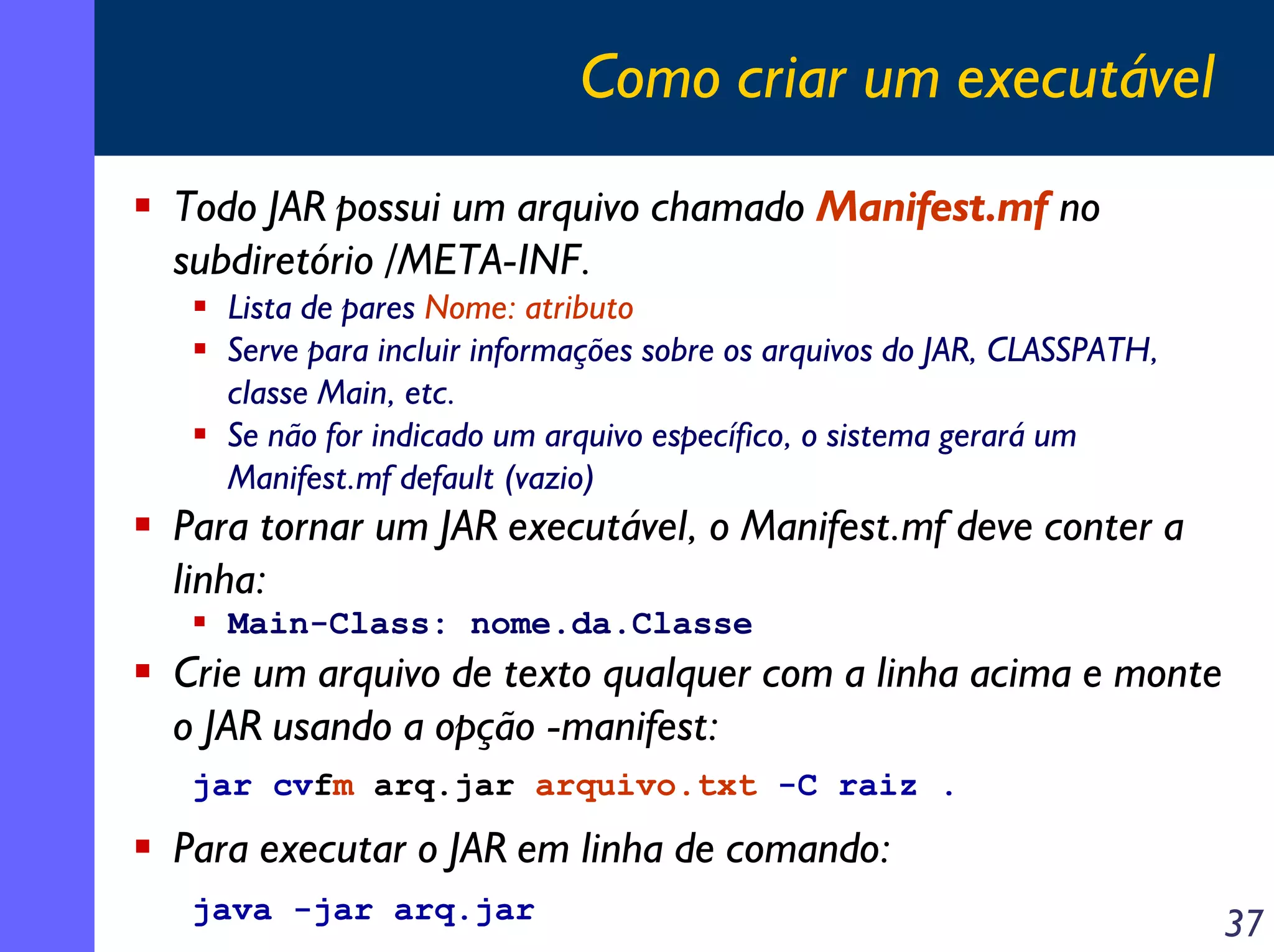 Como criar um executável
Todo JAR possui um arquivo chamado Manifest.mf no
subdiretório /META-INF.
Lista de pares Nome: atributo
Serve para incluir informações sobre os arquivos do JAR, CLASSPATH,
classe Main, etc.
Se não for indicado um arquivo específico, o sistema gerará um
Manifest.mf default (vazio)

Para tornar um JAR executável, o Manifest.mf deve conter a
linha:
Main-Class: nome.da.Classe

Crie um arquivo de texto qualquer com a linha acima e monte
o JAR usando a opção -manifest:
jar cvfm arq.jar arquivo.txt -C raiz .

Para executar o JAR em linha de comando:
java -jar arq.jar

37

 