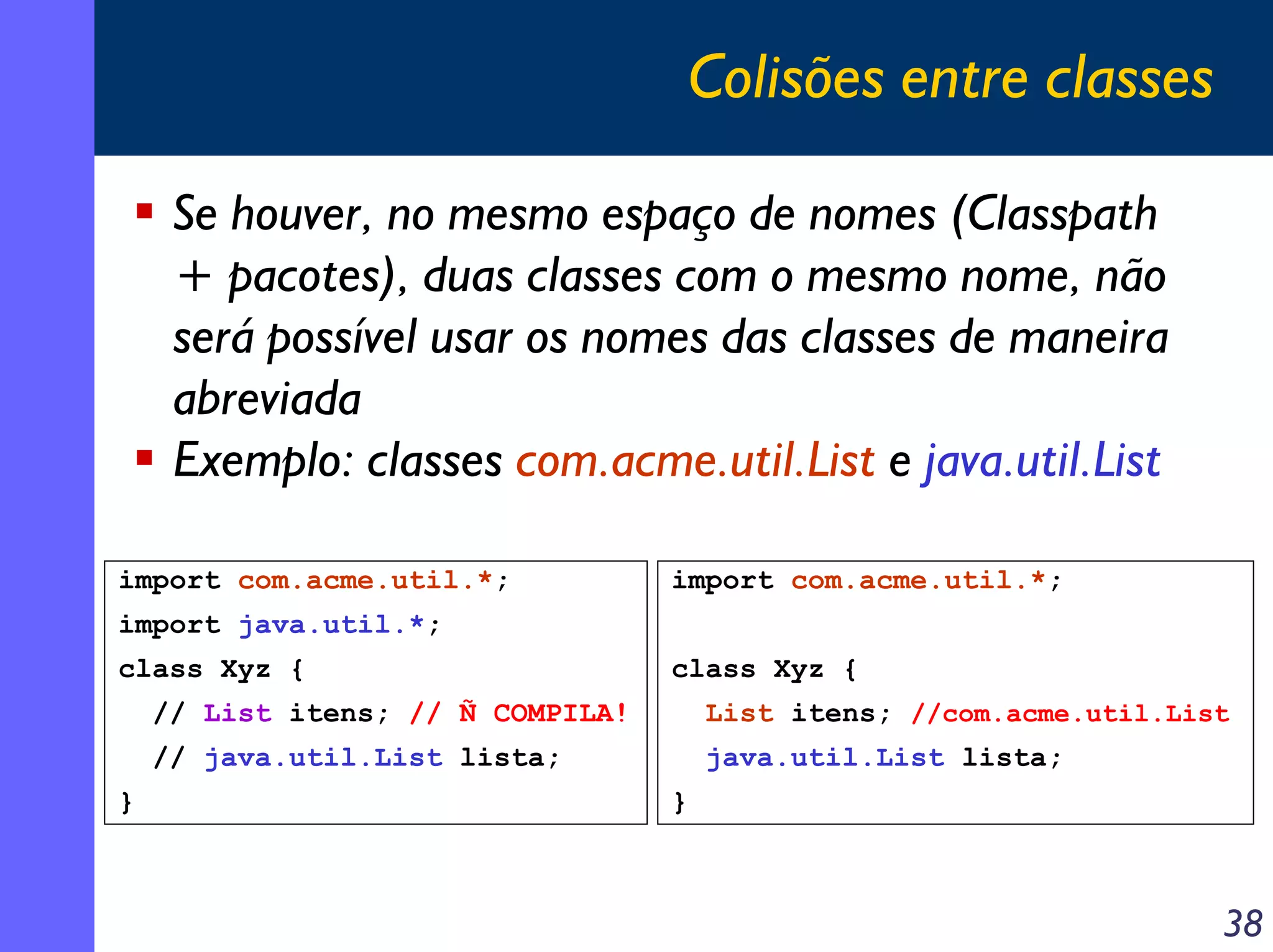 Colisões entre classes
Se houver, no mesmo espaço de nomes (Classpath
+ pacotes), duas classes com o mesmo nome, não
será possível usar os nomes das classes de maneira
abreviada
Exemplo: classes com.acme.util.List e java.util.List
import com.acme.util.*;

import com.acme.util.*;

import java.util.*;
class Xyz {

class Xyz {

// List itens; // Ñ COMPILA!
// java.util.List lista;
}

List itens; //com.acme.util.List
java.util.List lista;
}

38

 