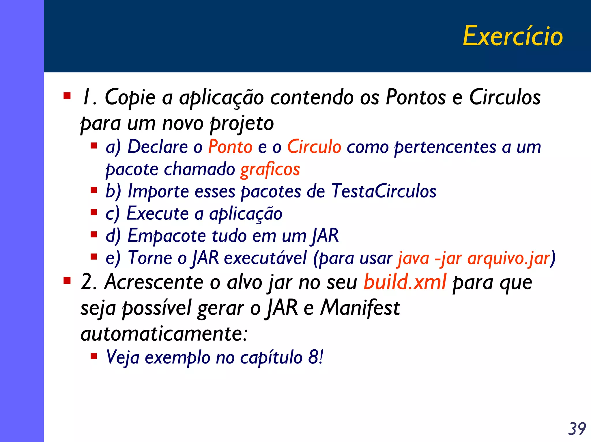Exercício
1. Copie a aplicação contendo os Pontos e Circulos
para um novo projeto

a) Declare o Ponto e o Circulo como pertencentes a um
pacote chamado graficos
b) Importe esses pacotes de TestaCirculos
c) Execute a aplicação
d) Empacote tudo em um JAR
e) Torne o JAR executável (para usar java -jar arquivo.jar)

2. Acrescente o alvo jar no seu build.xml para que
seja possível gerar o JAR e Manifest
automaticamente:
Veja exemplo no capítulo 8!

39

 