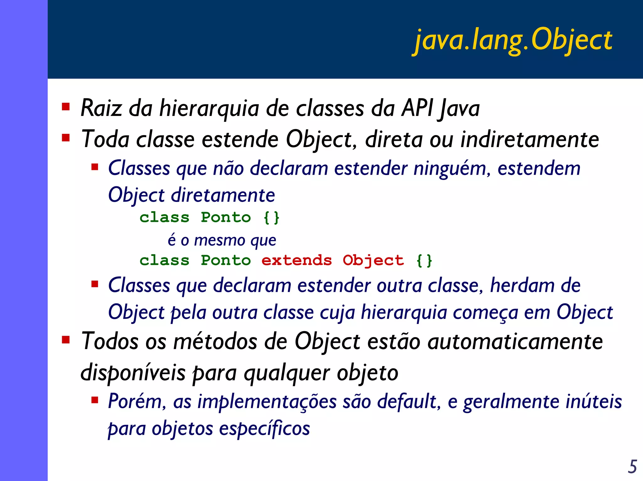 java.lang.Object
Raiz da hierarquia de classes da API Java
Toda classe estende Object, direta ou indiretamente
Classes que não declaram estender ninguém, estendem
Object diretamente
class Ponto {}

é o mesmo que
class Ponto extends Object {}

Classes que declaram estender outra classe, herdam de
Object pela outra classe cuja hierarquia começa em Object

Todos os métodos de Object estão automaticamente
disponíveis para qualquer objeto
Porém, as implementações são default, e geralmente inúteis
para objetos específicos
5

 
