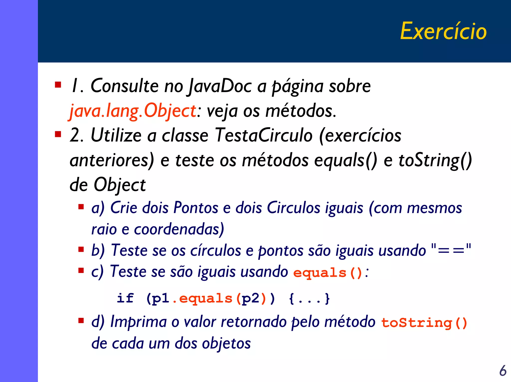 Exercício
1. Consulte no JavaDoc a página sobre
java.lang.Object: veja os métodos.
2. Utilize a classe TestaCirculo (exercícios
anteriores) e teste os métodos equals() e toString()
de Object
a) Crie dois Pontos e dois Circulos iguais (com mesmos
raio e coordenadas)
b) Teste se os círculos e pontos são iguais usando "=="
c) Teste se são iguais usando equals():
if (p1.equals(p2)) {...}

d) Imprima o valor retornado pelo método toString()
de cada um dos objetos
6

 