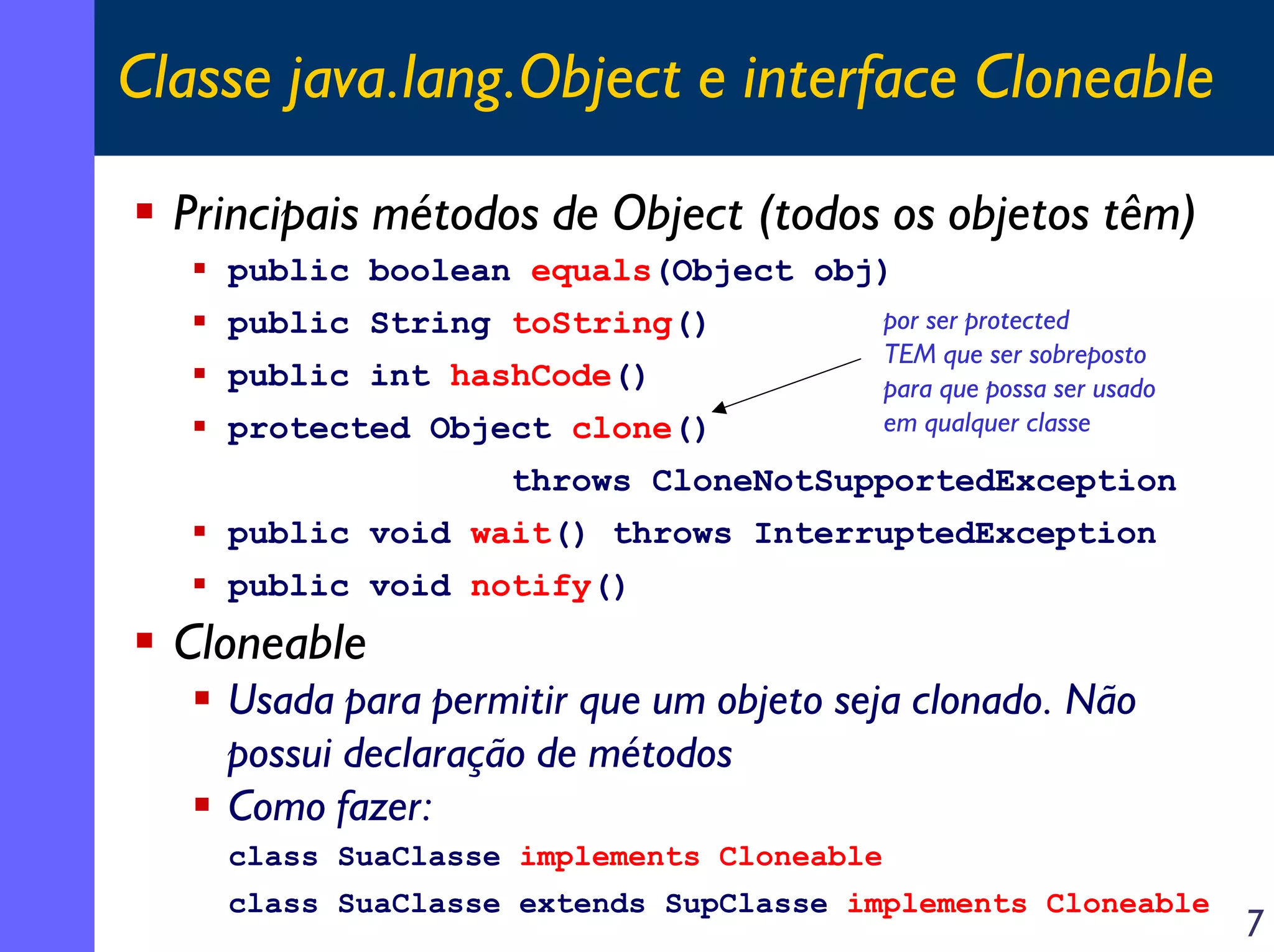 Classe java.lang.Object e interface Cloneable
Principais métodos de Object (todos os objetos têm)
public boolean equals(Object obj)
public String toString()
public int hashCode()
protected Object clone()

por ser protected
TEM que ser sobreposto
para que possa ser usado
em qualquer classe

throws CloneNotSupportedException
public void wait() throws InterruptedException
public void notify()

Cloneable
Usada para permitir que um objeto seja clonado. Não
possui declaração de métodos
Como fazer:
class SuaClasse implements Cloneable
class SuaClasse extends SupClasse implements Cloneable

7

 