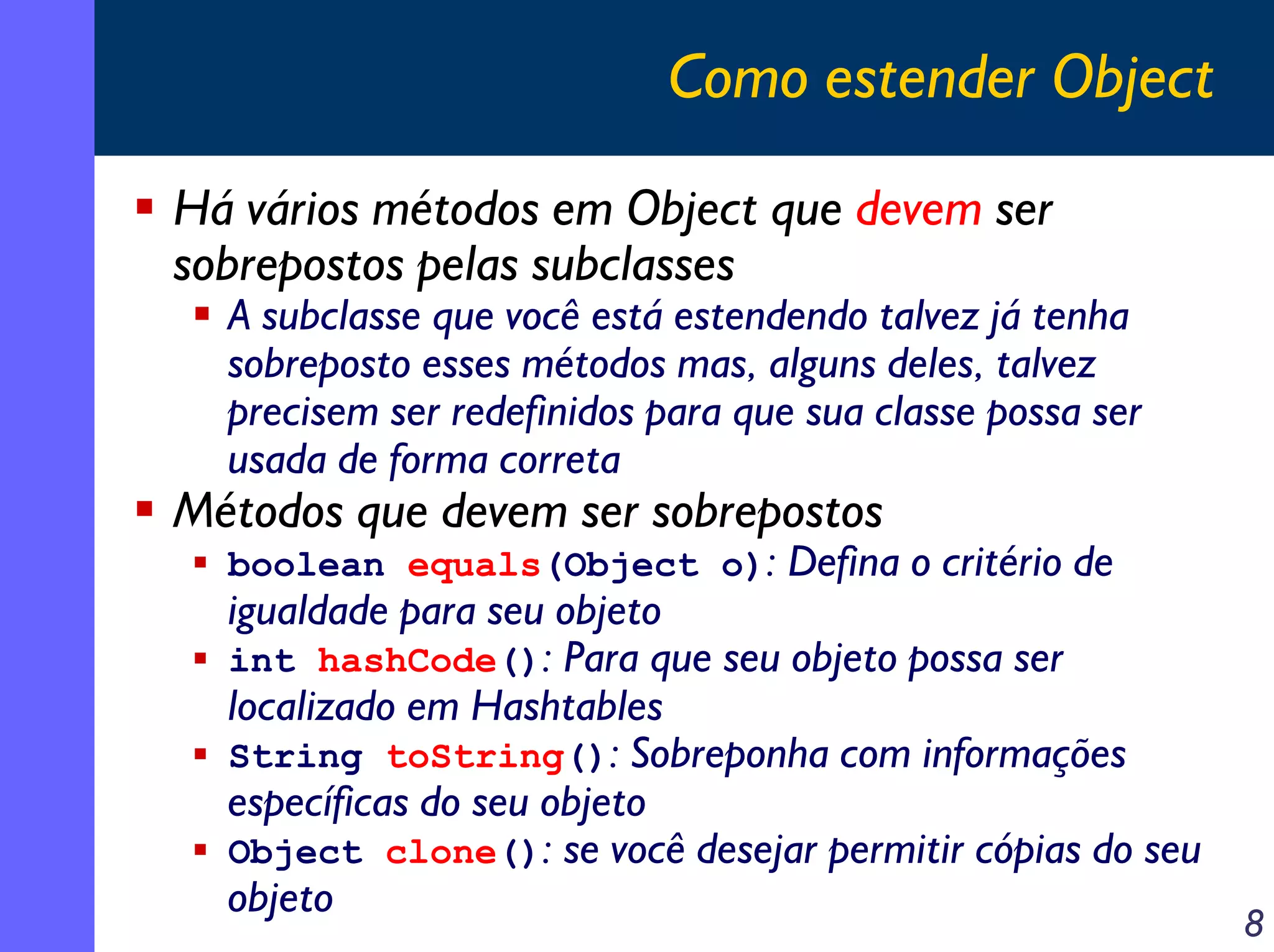 Como estender Object
Há vários métodos em Object que devem ser
sobrepostos pelas subclasses

A subclasse que você está estendendo talvez já tenha
sobreposto esses métodos mas, alguns deles, talvez
precisem ser redefinidos para que sua classe possa ser
usada de forma correta

Métodos que devem ser sobrepostos

boolean equals(Object o): Defina o critério de

igualdade para seu objeto
int hashCode(): Para que seu objeto possa ser
localizado em Hashtables
String toString(): Sobreponha com informações
específicas do seu objeto
Object clone(): se você desejar permitir cópias do seu
objeto

8

 