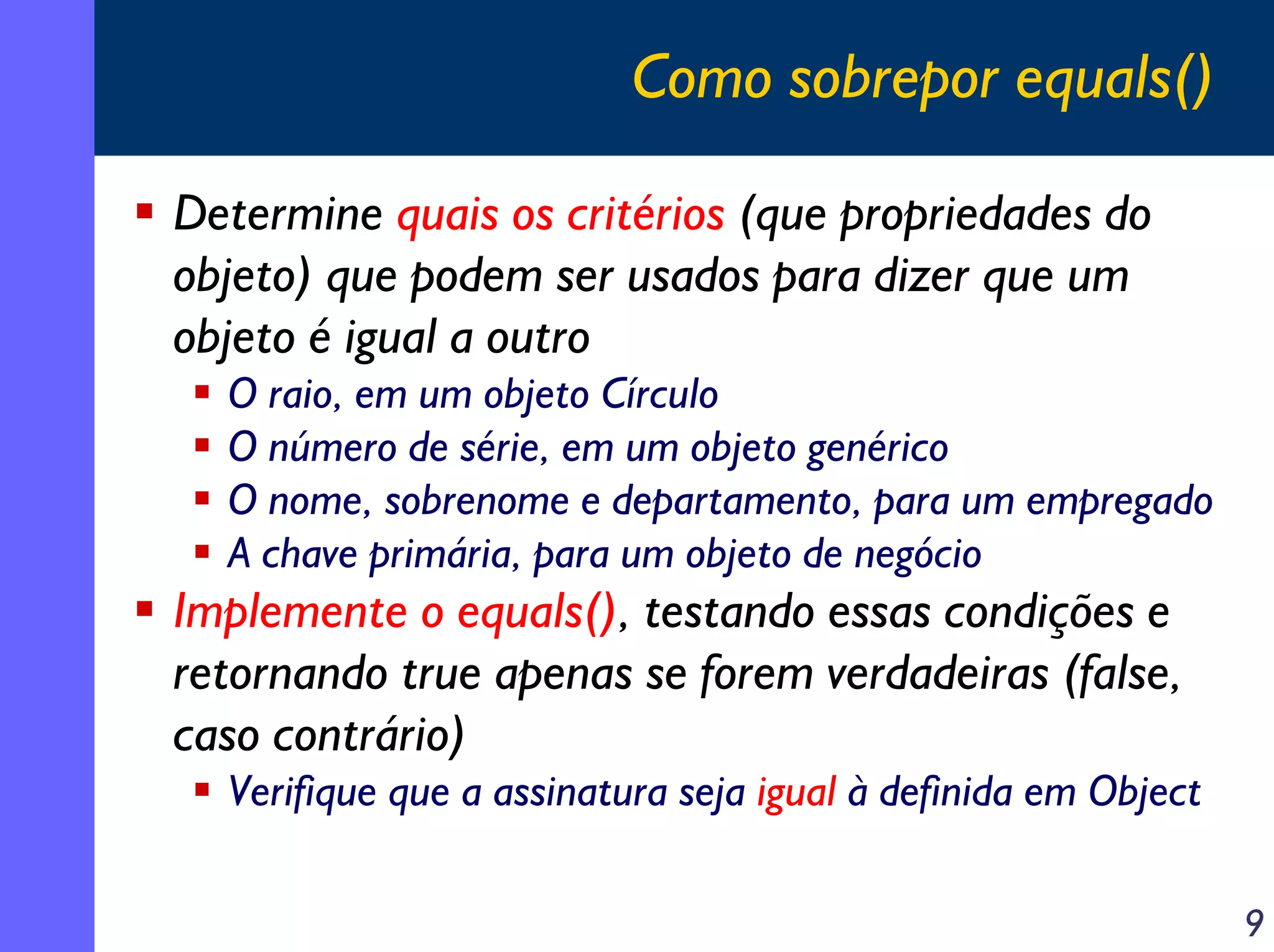 Como sobrepor equals()
Determine quais os critérios (que propriedades do
objeto) que podem ser usados para dizer que um
objeto é igual a outro
O raio, em um objeto Círculo
O número de série, em um objeto genérico
O nome, sobrenome e departamento, para um empregado
A chave primária, para um objeto de negócio

Implemente o equals(), testando essas condições e
retornando true apenas se forem verdadeiras (false,
caso contrário)
Verifique que a assinatura seja igual à definida em Object
9

 