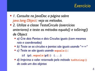 Exercício
1. Consulte no JavaDoc a página sobre
java.lang.Object: veja os métodos.
2. Utilize a classe TestaCirculo (exerc...