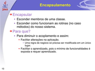 Encapsulamento Encapsular Esconder membros de uma classe. Esconder como funcionam as rotinas (no caso métodos) do nosso sistema. Para que? Para diminuir o acoplamento e assim: Facilitar alterações na aplicação. Uma regra de negócio só precisa ser modificada em um único lugar. Facilitar o aprendizado, pois o mínimo de funcionalidades é exposta e requer aprendizado.  