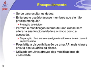 Encapsulamento Serve para ocultar os dados. Evita que o usuário acesse membros que ele não precisa manipular. Proteção do código Permite a modificação interna de uma classe sem alterar a sua funcionalidade e o modo como é acessada. Separação clara entre o serviço oferecido e a forma como é implementado. Possibilita a disponibilização de uma API mais clara e enxuta aos usuários da classe. Utilizado em Java através dos modificadores de visibilidade. 