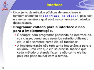 Interface O conjunto de métodos públicos de uma classe é também chamado de  interface da classe , pois esta é a única maneira a qual você se comunica com objetos dessa classe. Programar voltado para a interface e não para a implementação. É sempre bom programar pensando na interface da sua classe, como seus usuários estarão utilizando ela, e não somente como ela irá funcionar. A implementação não tem tanta importância para o usuário, uma vez que ele só precisa saber o que cada método pretende fazer, e não como ele faz, pois isto pode mudar com o tempo. 