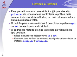 Getters e Setters Para permitir o acesso aos atributos (já que eles são  private ) de uma maneira controlada, a prática mais comum é de criar dois métodos, um que retorna o valor e outro que muda o valor. O padrão para esses métodos é de colocar a palavra  get  ou  set  antes do nome do atributo. O padrão do método get não vale para as variáveis de tipo boolean. Esses atributos são acessados via  is  e  set . Exemplo: para verificar se um carro está ligado seriam criados os métodos  isLigado  e  setLigado . 