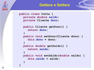Getters e Setters public   class  Conta { private   double   saldo ; private  Cliente  dono ; public  Cliente getDono() { return   dono ; } public   void  setDono(Cliente dono) { this . dono  = dono; } public   double  getSaldo() { return   saldo ; } public   void  setSaldo( double  saldo) { this . saldo  = saldo; } } 