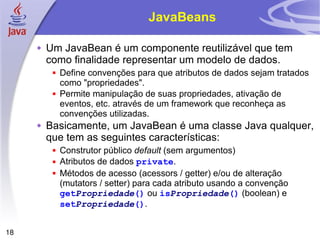 JavaBeans Um JavaBean é um componente reutilizável que tem como finalidade representar um modelo de dados. Define convenções para que atributos de dados sejam tratados como "propriedades". Permite manipulação de suas propriedades, ativação de eventos, etc. através de um framework que reconheça as convenções utilizadas. Basicamente, um JavaBean é uma classe Java qualquer, que tem as seguintes características: Construtor público  default  (sem argumentos) Atributos de dados  private . Métodos de acesso (acessors / getter) e/ou de alteração (mutators / setter) para cada atributo usando a convenção  get Propriedade ()  ou  is Propriedade ()  (boolean) e  set Propriedade () . 