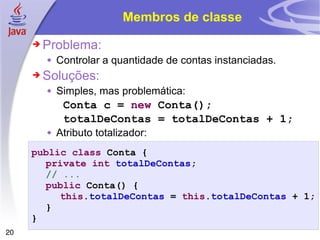Membros de classe Problema: Controlar a quantidade de contas instanciadas. Soluções: Simples, mas problemática: Conta c =  new  Conta(); totalDeContas = totalDeContas + 1; Atributo totalizador: public class  Conta { private   int   totalDeContas ; // ... public  Conta() { this . totalDeContas  =  this . totalDeContas  + 1; } } 