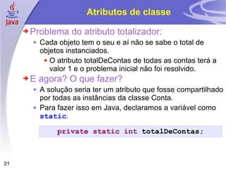 Atributos de classe Problema do atributo totalizador: Cada objeto tem o seu e aí não se sabe o total de objetos instanciados. O atributo totalDeContas de todas as contas terá a valor 1 e o problema inicial não foi resolvido. E agora? O que fazer? A solução seria ter um atributo que fosse compartilhado por todas as instâncias da classe Conta. Para fazer isso em Java, declaramos a variável como  static . private   static   int  totalDeContas; 