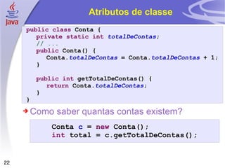 Atributos de classe public   class  Conta { private   static   int   totalDeContas ; // ... public  Conta() { Conta. totalDeContas  = Conta. totalDeContas  + 1; } public   int  getTotalDeContas() { return  Conta. totalDeContas ; } } Como saber quantas contas existem? Conta  c  =  new  Conta(); int  total = c.getTotalDeContas(); 
