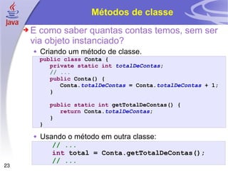 Métodos de classe E como saber quantas contas temos, sem ser via objeto instanciado? Criando um método de classe. Usando o método em outra classe: public   class  Conta { private   static   int   totalDeContas ; // ... public  Conta() { Conta. totalDeContas  = Conta. totalDeContas  + 1; } public static   int  getTotalDeContas() { return  Conta. totalDeContas ; } } // ... int  total = Conta.getTotalDeContas(); // ... 