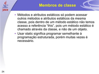 Membros de classe Métodos e atributos estáticos só podem acessar outros métodos e atributos estáticos da mesma classe, pois dentro de um método estático não temos acesso a referência “this”, pois um método estático é chamado através da classe, e não de um objeto. Usar static significa programar semelhante à programação estruturada, porém muitas vezes é necessário. 