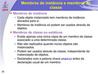Membros de instância e membros de classe Membros de instância Cada objeto instanciado tem membros de instância alocados para si. Membros de instância só podem ser usados através de objetos. Membros de classe ou estáticos Existe apenas uma única cópia de um membro de classe associado a uma determinada classe. Não são replicados quando novos objetos são instanciados. Podem ser usados através da classe, independente da instanciação de objetos. Declarados com a palavra chave  static  antes da declaração usual de um membro. 