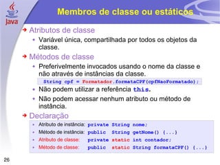 Membros de classe ou estáticos Atributos de classe Variável única, compartilhada por todos os objetos da classe. Métodos de classe Preferivelmente invocados usando o nome da classe e não através de instâncias da classe. String cpf =  Formatador .formataCPF(cpfNaoFormatado); Não podem utilizar a referência  this . Não podem acessar nenhum atributo ou método de instância. Declaração Atributo de instância:  private String nome; Método de instância: public  String getNome() {...} Atributo de classe: private  static  int contador; Método de classe: public  static  String formataCPF() {...} 