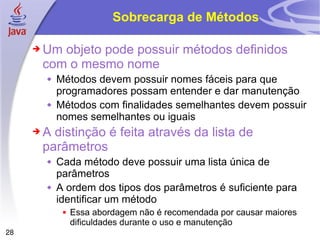 Sobrecarga de Métodos Um objeto pode possuir métodos definidos com o mesmo nome Métodos devem possuir nomes fáceis para que programadores possam entender e dar manutenção Métodos com finalidades semelhantes devem possuir nomes semelhantes ou iguais A distinção é feita através da lista de parâmetros  Cada método deve possuir uma lista única de parâmetros A ordem dos tipos dos parâmetros é suficiente para identificar um método  Essa abordagem não é recomendada por causar maiores dificuldades durante o uso e manutenção 