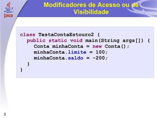Modificadores de Acesso ou de Visibilidade class  TestaContaEstouro2 { public   static   void  main(String args[]) { Conta minhaConta =  new  Conta(); minhaConta. limite  = 100; minhaConta. saldo  = -200; } } 