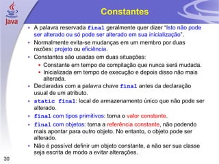 Constantes A palavra reservada  final  geralmente quer dizer “ Isto não pode ser alterado ou só pode ser alterado em sua inicialização ”. Normalmente evita-se mudanças em um membro por duas razões:  projeto  ou  eficiência . Constantes são usadas em duas situações: Constante em tempo de compilação que nunca será mudada. Inicializada em tempo de execução e depois disso não mais alterada. Declaradas com a palavra chave  final  antes da declaração usual de um atributo. static final : local de armazenamento único que não pode ser alterado. final   com tipos primitivos : torna o  valor constante . final   com   objetos : torna a  referência constante , não podendo mais apontar para outro objeto. No entanto, o objeto pode ser alterado. Não é possível definir um objeto constante, a não ser sua classe seja escrita de modo a evitar alterações. 