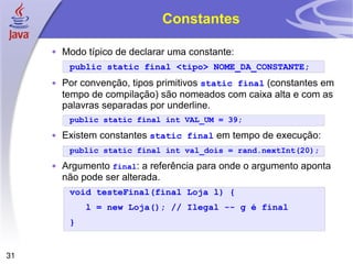 Constantes Modo típico de declarar uma constante: public static final <tipo> NOME_DA_CONSTANTE; Por convenção, tipos primitivos  static final  (constantes em tempo de compilação) são nomeados com caixa alta e com as palavras separadas por underline. public static final int VAL_UM = 39; Existem constantes  static final  em tempo de execução: public static final int  val_dois  = rand.nextInt(20); Argumento  final : a referência para onde o argumento aponta não pode ser alterada. void testeFinal(final Loja l) { l = new Loja(); // Ilegal -- g é final } 