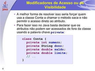 Modificadores de Acesso ou de Visibilidade A melhor forma de resolver isso seria forçar quem usa a classe Conta a chamar o método saca e não permitir o acesso direto ao atributo. Para fazer isso no Java basta declarar que os atributos não podem ser acessados de fora da classe usando a palavra chave  private : class  Conta { private   int   numero ; private  String  dono ; private   double   saldo ; private   double   limite ; // .. } 