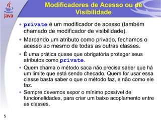 Modificadores de Acesso ou de Visibilidade private  é um modificador de acesso (também chamado de modificador de visibilidade). Marcando um atributo como privado, fechamos o acesso ao mesmo de todas as outras classes. É uma prática quase que obrigatória proteger seus atributos como  private . Quem chama o método saca não precisa saber que há um limite que está sendo checado. Quem for usar essa classe basta saber o que o método faz, e não como ele faz. Sempre devemos expor o mínimo possível de funcionalidades, para criar um baixo acoplamento entre as classes. 