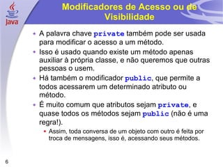 Modificadores de Acesso ou de Visibilidade A palavra chave  private  também pode ser usada para modificar o acesso a um método.  Isso é usado quando existe um método apenas auxiliar à própria classe, e não queremos que outras pessoas o usem. Há também o modificador  public , que permite a todos acessarem um determinado atributo ou método. É muito comum que atributos sejam  private , e quase todos os métodos sejam  public  (não é uma regra!). Assim, toda conversa de um objeto com outro é feita por troca de mensagens, isso é, acessando seus métodos. 