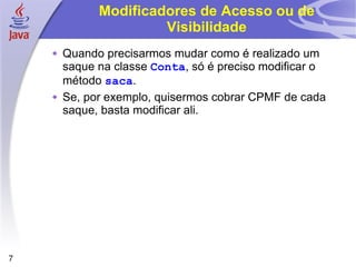 Modificadores de Acesso ou de Visibilidade Quando precisarmos mudar como é realizado um saque na classe  Conta , só é preciso modificar o método  saca . Se, por exemplo, quisermos cobrar CPMF de cada saque, basta modificar ali. 