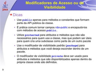 Modificadores de Acesso ou de Visibilidade Dicas Use  public  apenas para métodos e constantes que formam parte da API pública da classe. É prática comum tornar campos  não-public  e encapsulá-los com métodos de acesso  public . Utilize  protected   para atributos e métodos que não são necessários para quem usa a classe, mas que podem ser úteis para quem cria uma subclasse como parte de um outro pacote Use o modificador de visibilidade padrão ( package ) para atributos e métodos que você deseja esconder dentro de um pacote. O modificador de visibilidade  private   deve ser usado para atributos e métodos que são disponibilizados apenas dentro da própria classe onde são definidos. 
