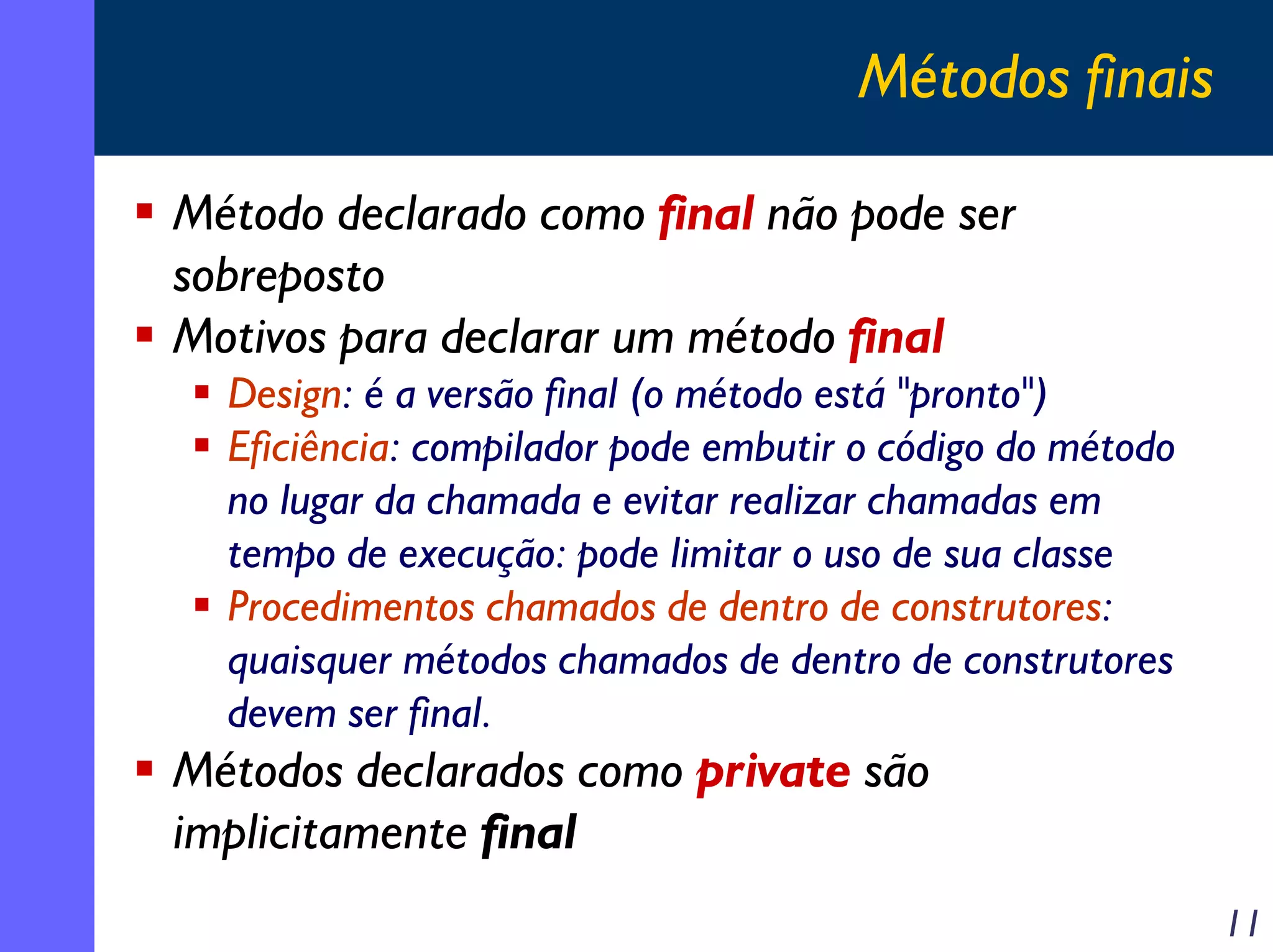 Métodos finais
Método declarado como final não pode ser
sobreposto
Motivos para declarar um método final
Design: é a versão final (o método está "pronto")
Eficiência: compilador pode embutir o código do método
no lugar da chamada e evitar realizar chamadas em
tempo de execução: pode limitar o uso de sua classe
Procedimentos chamados de dentro de construtores:
quaisquer métodos chamados de dentro de construtores
devem ser final.

Métodos declarados como private são
implicitamente final

11

 
