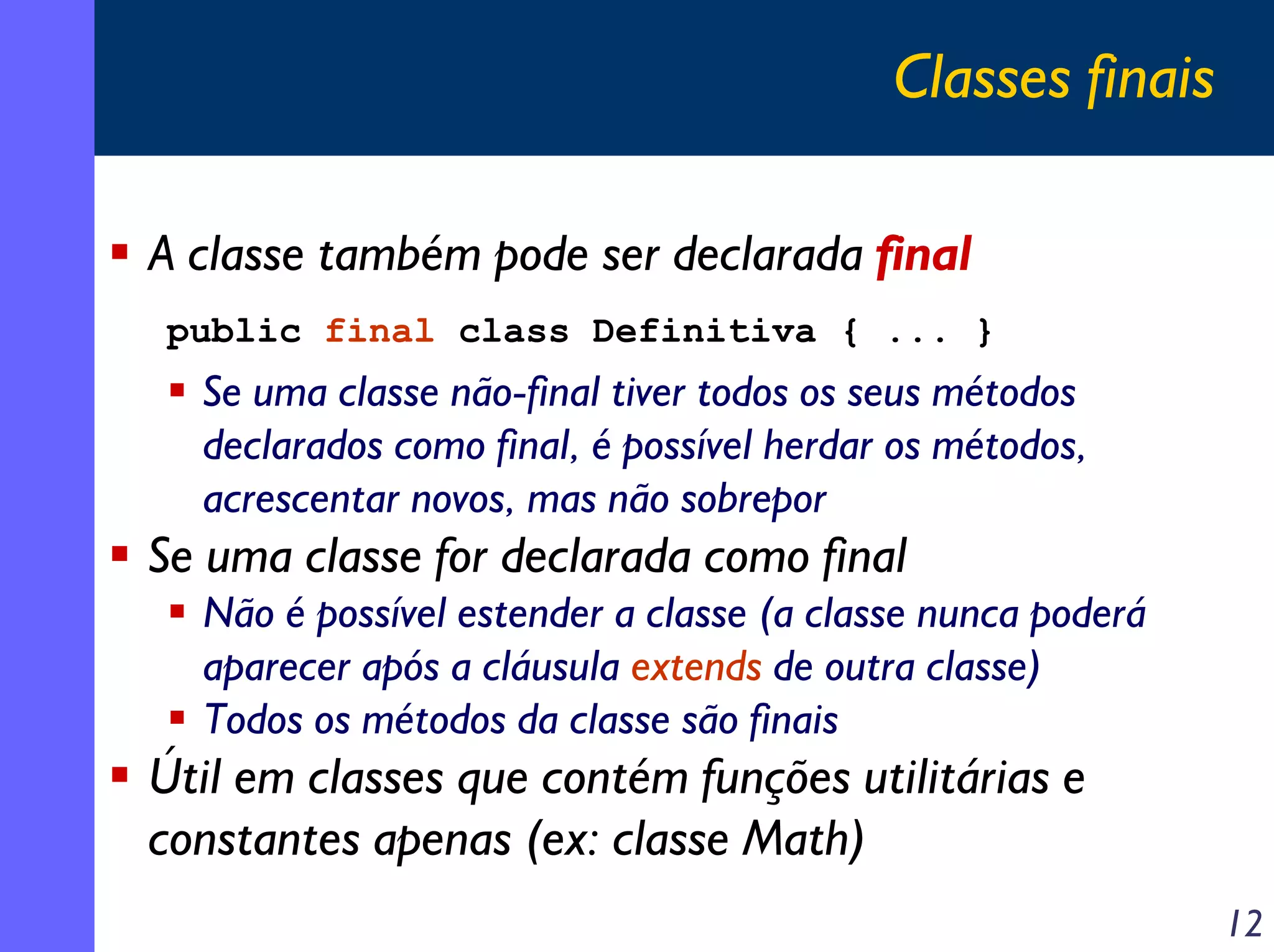 Classes finais
A classe também pode ser declarada final
public final class Definitiva { ... }

Se uma classe não-final tiver todos os seus métodos
declarados como final, é possível herdar os métodos,
acrescentar novos, mas não sobrepor

Se uma classe for declarada como final
Não é possível estender a classe (a classe nunca poderá
aparecer após a cláusula extends de outra classe)
Todos os métodos da classe são finais

Útil em classes que contém funções utilitárias e
constantes apenas (ex: classe Math)
12

 