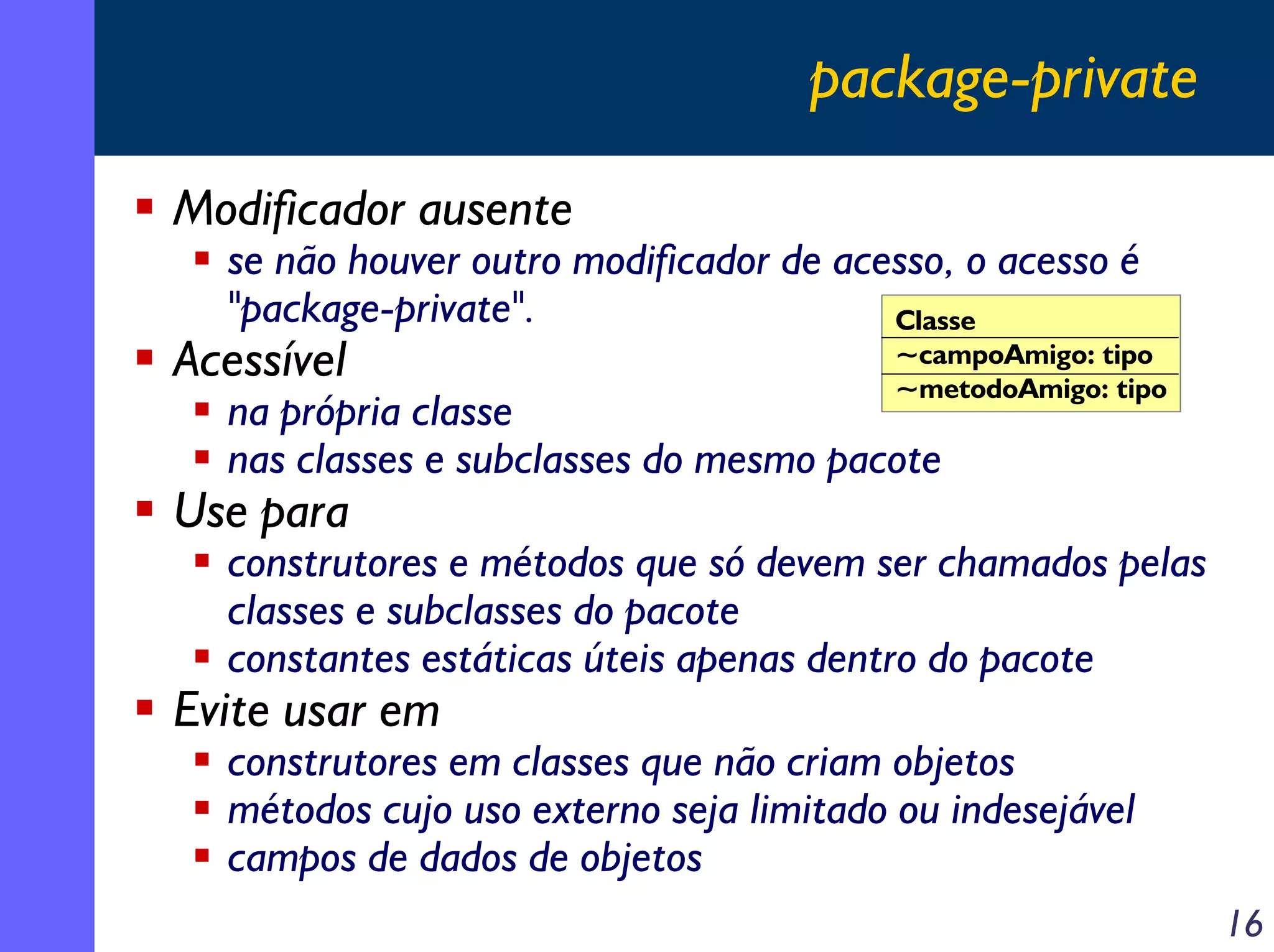package-private
Modificador ausente

se não houver outro modificador de acesso, o acesso é
"package-private".
Classe

Acessível

~campoAmigo: tipo
~metodoAmigo: tipo

na própria classe
nas classes e subclasses do mesmo pacote

Use para

construtores e métodos que só devem ser chamados pelas
classes e subclasses do pacote
constantes estáticas úteis apenas dentro do pacote

Evite usar em

construtores em classes que não criam objetos
métodos cujo uso externo seja limitado ou indesejável
campos de dados de objetos
16

 