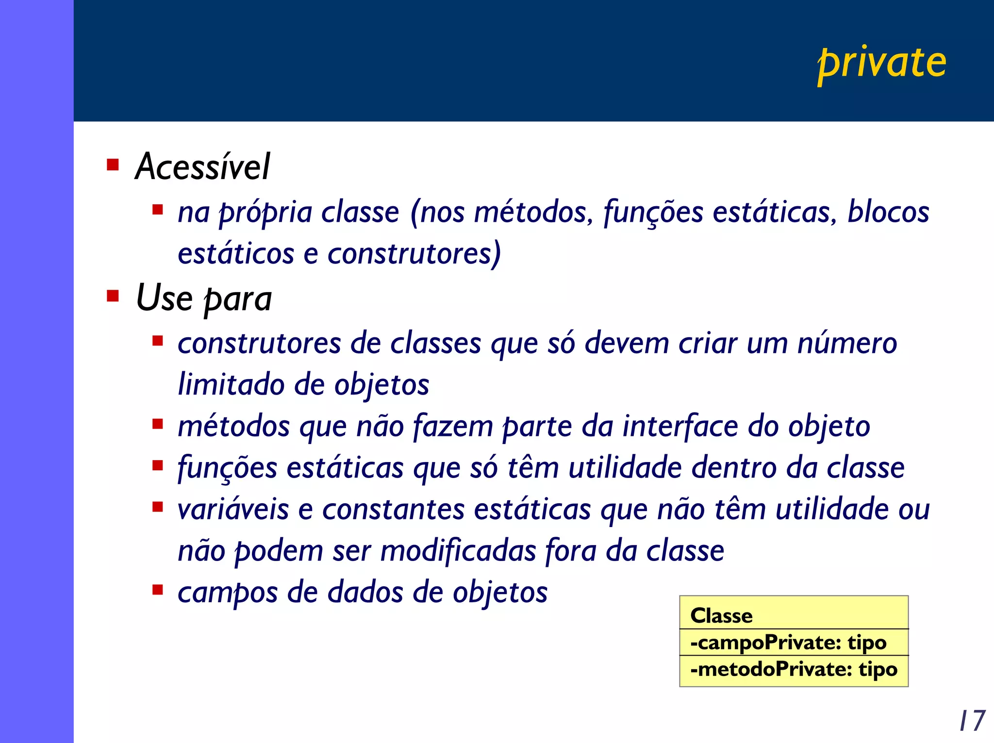 private
Acessível
na própria classe (nos métodos, funções estáticas, blocos
estáticos e construtores)

Use para
construtores de classes que só devem criar um número
limitado de objetos
métodos que não fazem parte da interface do objeto
funções estáticas que só têm utilidade dentro da classe
variáveis e constantes estáticas que não têm utilidade ou
não podem ser modificadas fora da classe
campos de dados de objetos
Classe
-campoPrivate: tipo
-metodoPrivate: tipo

17

 