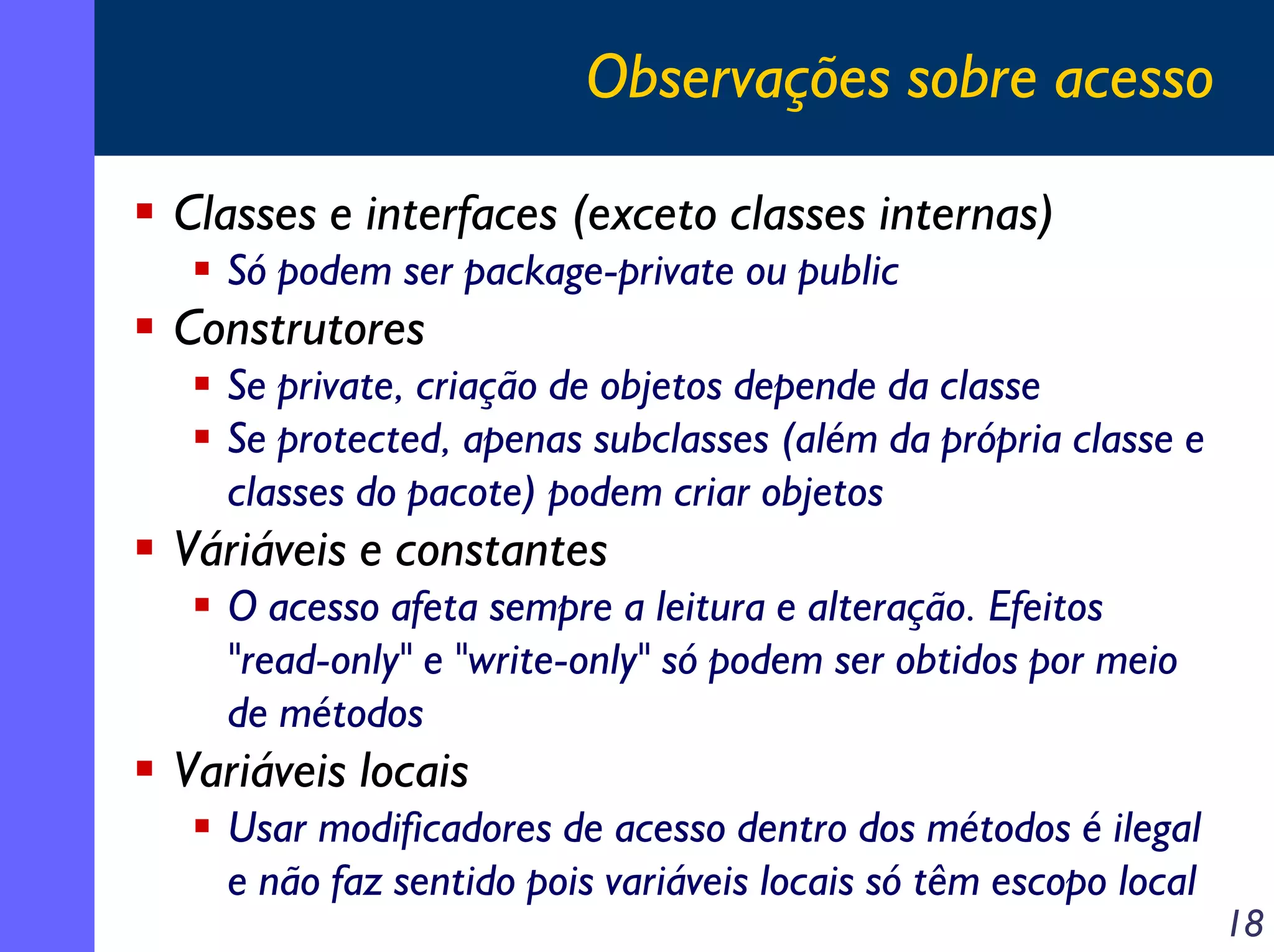 Observações sobre acesso
Classes e interfaces (exceto classes internas)
Só podem ser package-private ou public

Construtores
Se private, criação de objetos depende da classe
Se protected, apenas subclasses (além da própria classe e
classes do pacote) podem criar objetos

Váriáveis e constantes
O acesso afeta sempre a leitura e alteração. Efeitos
"read-only" e "write-only" só podem ser obtidos por meio
de métodos

Variáveis locais
Usar modificadores de acesso dentro dos métodos é ilegal
e não faz sentido pois variáveis locais só têm escopo local

18

 