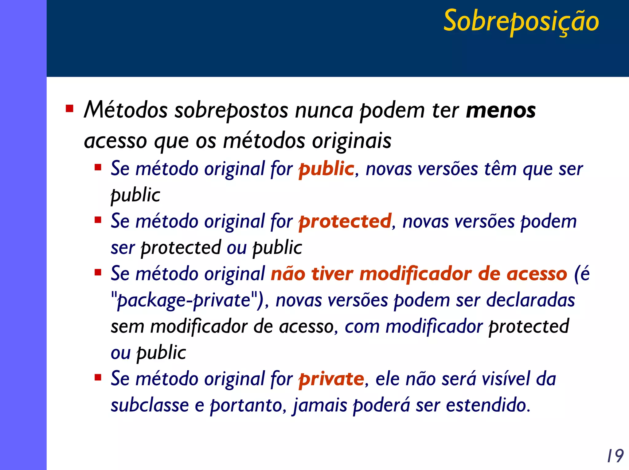 Sobreposição
Métodos sobrepostos nunca podem ter menos
acesso que os métodos originais
Se método original for public, novas versões têm que ser
public
Se método original for protected, novas versões podem
ser protected ou public
Se método original não tiver modificador de acesso (é
"package-private"), novas versões podem ser declaradas
sem modificador de acesso, com modificador protected
ou public
Se método original for private, ele não será visível da
subclasse e portanto, jamais poderá ser estendido.
19

 