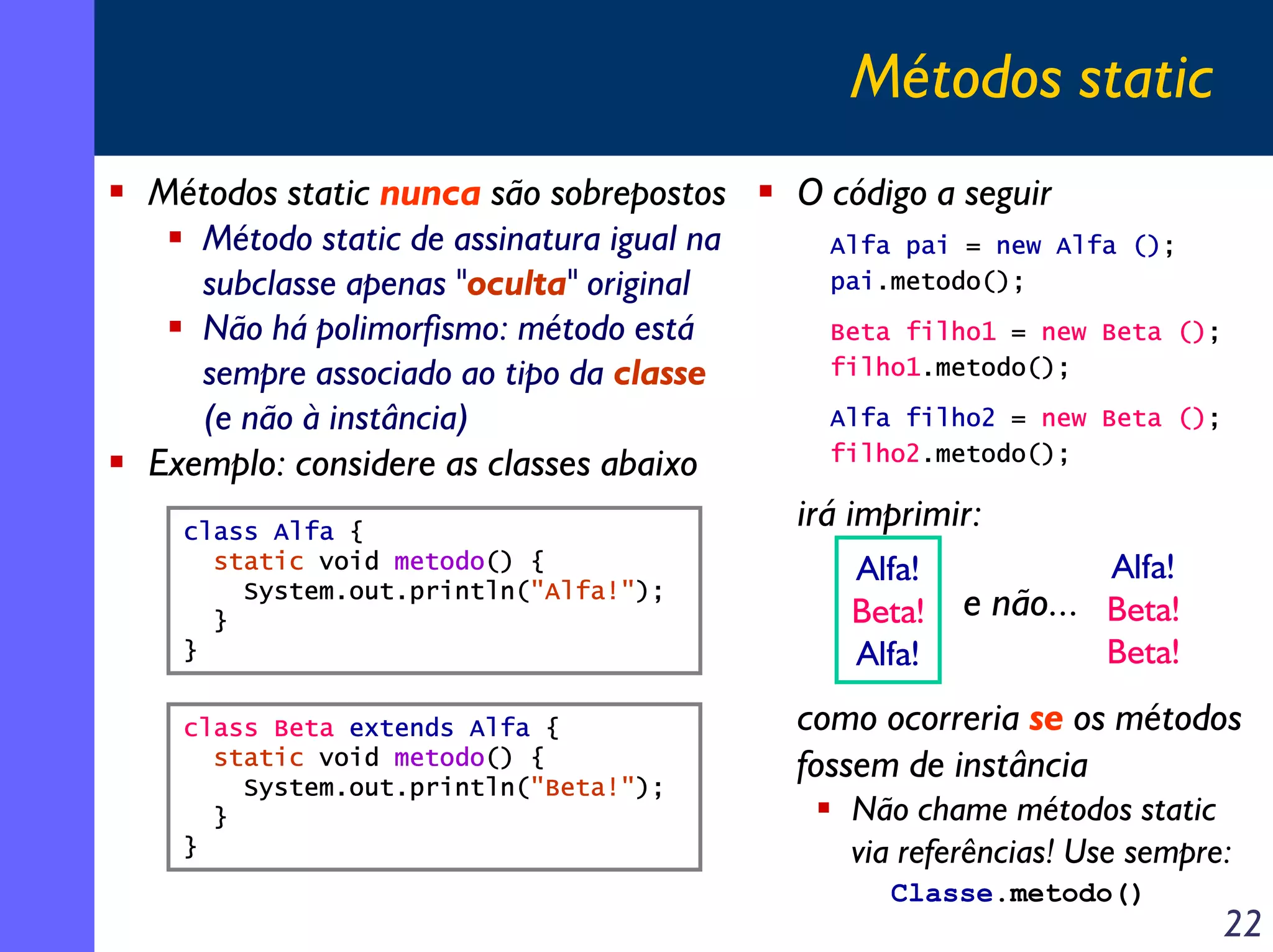 Métodos static
Métodos static nunca são sobrepostos
Método static de assinatura igual na
subclasse apenas "oculta" original
Não há polimorfismo: método está
sempre associado ao tipo da classe
(e não à instância)
Exemplo: considere as classes abaixo
class Alfa {
static void metodo() {
System.out.println("Alfa!");
}
}
class Beta extends Alfa {
static void metodo() {
System.out.println("Beta!");
}
}

O código a seguir
Alfa pai = new Alfa ();
pai.metodo();
Beta filho1 = new Beta ();
filho1.metodo();
Alfa filho2 = new Beta ();
filho2.metodo();

irá imprimir:
Alfa!
Beta!
Alfa!

Alfa!
e não... Beta!
Beta!

como ocorreria se os métodos
fossem de instância
Não chame métodos static
via referências! Use sempre:
Classe.metodo()

22

 