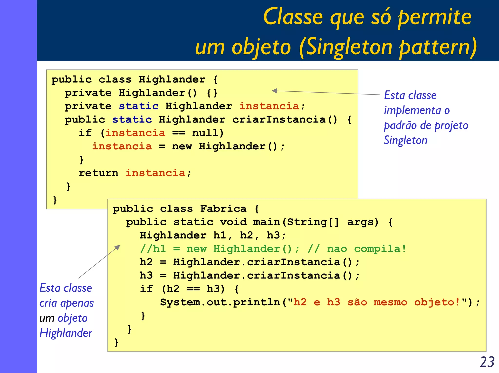Classe que só permite
um objeto (Singleton pattern)
public class Highlander {
private Highlander() {}
Esta classe
private static Highlander instancia;
implementa o
public static Highlander criarInstancia() {
padrão de projeto
if (instancia == null)
Singleton
instancia = new Highlander();
}
return instancia;
}
}
public class Fabrica {
public static void main(String[] args) {
Highlander h1, h2, h3;
//h1 = new Highlander(); // nao compila!
h2 = Highlander.criarInstancia();
h3 = Highlander.criarInstancia();
Esta classe
if (h2 == h3) {
System.out.println("h2 e h3 são mesmo objeto!");
cria apenas
}
um objeto
}
Highlander
}

23

 