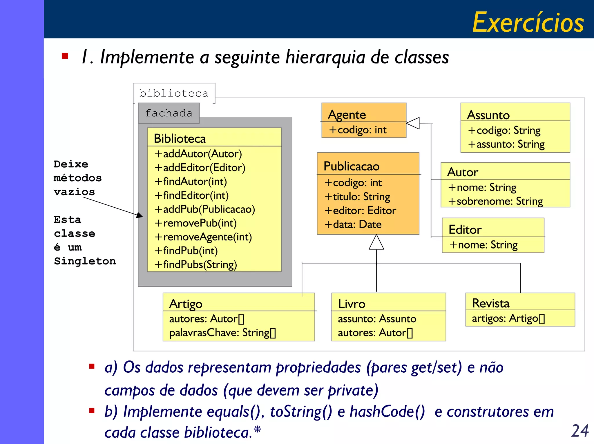 Exercícios
1. Implemente a seguinte hierarquia de classes
biblioteca
fachada

Biblioteca
Deixe
métodos
vazios
Esta
classe
é um
Singleton

+addAutor(Autor)
+addEditor(Editor)
+findAutor(int)
+findEditor(int)
+addPub(Publicacao)
+removePub(int)
+removeAgente(int)
+findPub(int)
+findPubs(String)

Agente
+codigo: int

Publicacao
+codigo: int
+titulo: String
+editor: Editor
+data: Date

Assunto
+codigo: String
+assunto: String

Autor
+nome: String
+sobrenome: String

Editor
+nome: String

Artigo

Livro

autores: Autor[]
palavrasChave: String[]

assunto: Assunto
autores: Autor[]

Revista
artigos: Artigo[]

a) Os dados representam propriedades (pares get/set) e não
campos de dados (que devem ser private)
b) Implemente equals(), toString() e hashCode() e construtores em
24
cada classe biblioteca.*

 